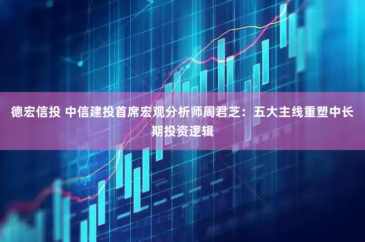德宏信投 中信建投首席宏观分析师周君芝：五大主线重塑中长期投资逻辑