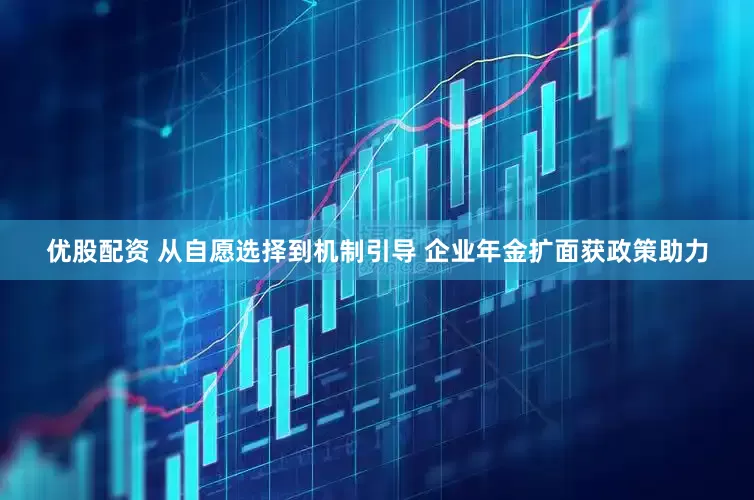 优股配资 从自愿选择到机制引导 企业年金扩面获政策助力