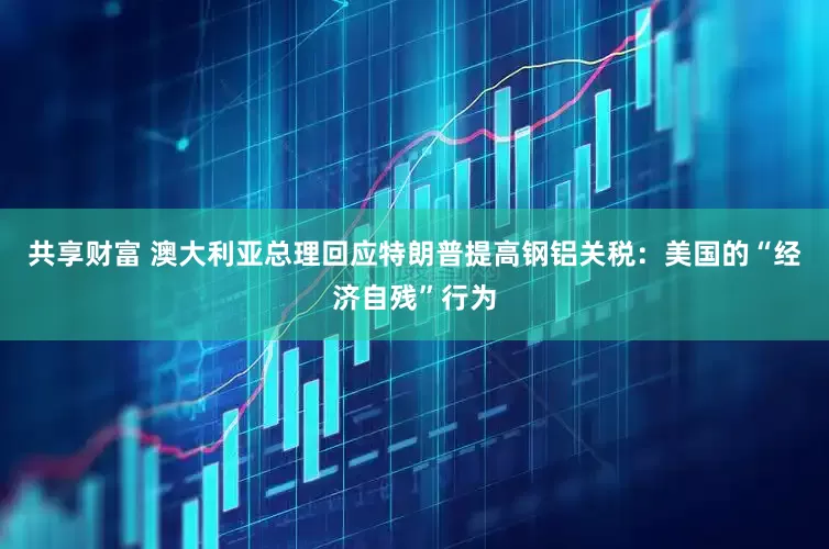 共享财富 澳大利亚总理回应特朗普提高钢铝关税：美国的“经济自残”行为