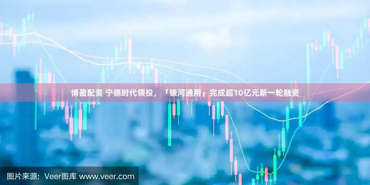 博盈配资 宁德时代领投，「银河通用」完成超10亿元新一轮融资