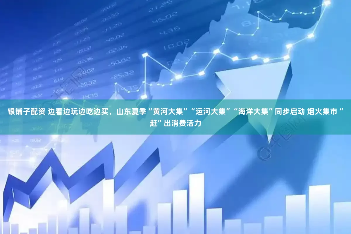 银铺子配资 边看边玩边吃边买，山东夏季“黄河大集”“运河大集”“海洋大集”同步启动 烟火集市“赶”出消费活力