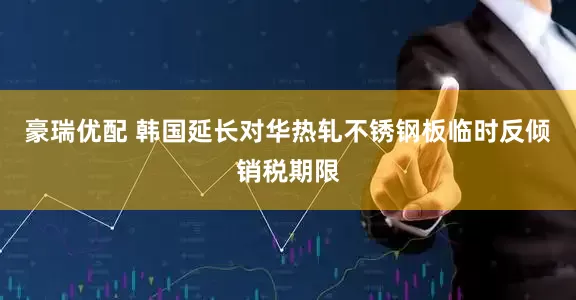 豪瑞优配 韩国延长对华热轧不锈钢板临时反倾销税期限