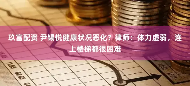 玖富配资 尹锡悦健康状况恶化？律师：体力虚弱，连上楼梯都很困难