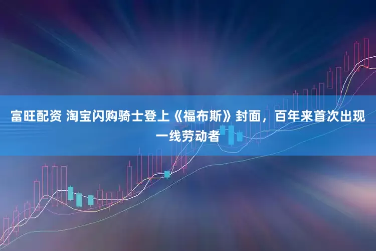 富旺配资 淘宝闪购骑士登上《福布斯》封面，百年来首次出现一线劳动者