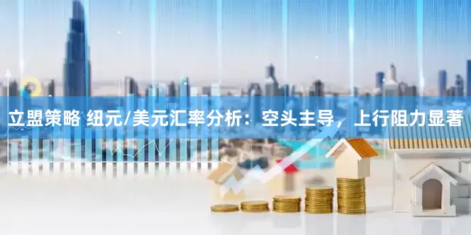 立盟策略 纽元/美元汇率分析：空头主导，上行阻力显著