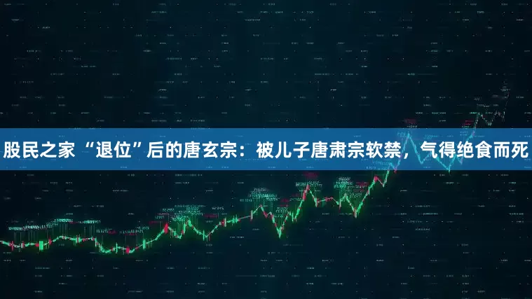 股民之家 “退位”后的唐玄宗：被儿子唐肃宗软禁，气得绝食而死