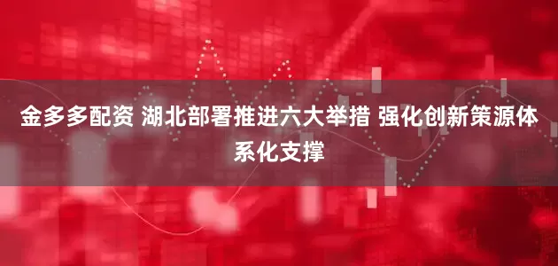 金多多配资 湖北部署推进六大举措 强化创新策源体系化支撑