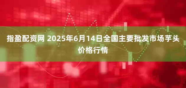 指盈配资网 2025年6月14日全国主要批发市场芋头价格行情