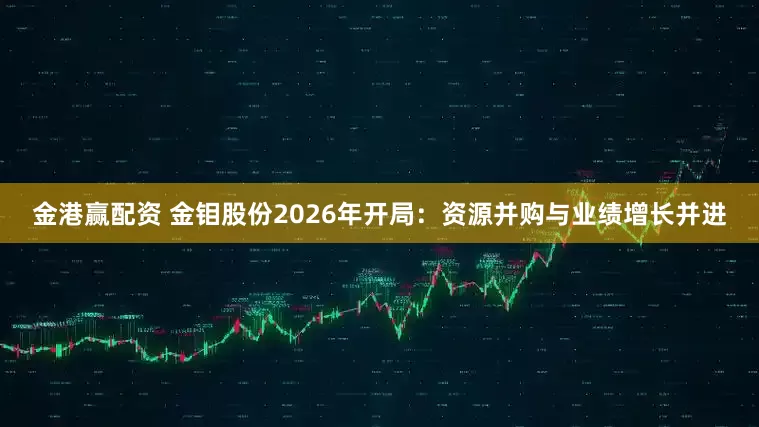 金港赢配资 金钼股份2026年开局：资源并购与业绩增长并进