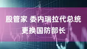股管家 委内瑞拉代总统更换国防部长